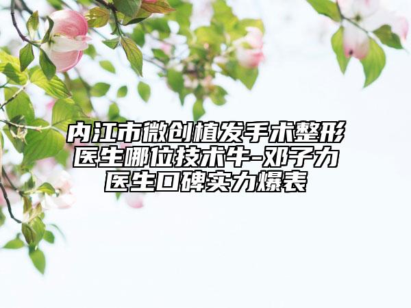 內江市微創(chuàng)植發(fā)手術整形醫(yī)生哪位技術牛-鄧子力醫(yī)生口碑實力爆表
