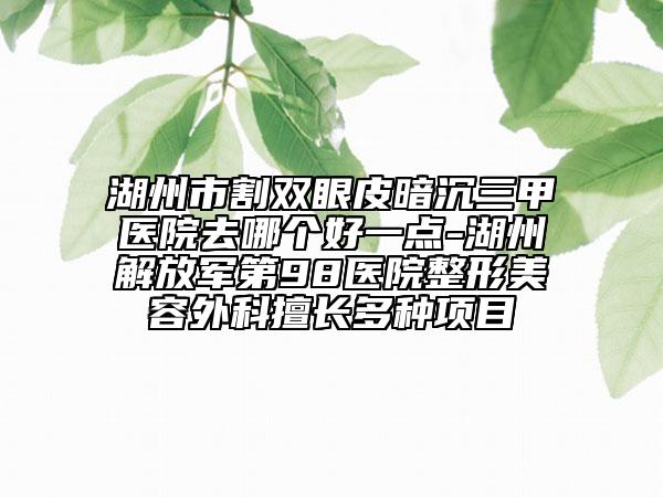 湖州市割雙眼皮暗沉三甲醫(yī)院去哪個(gè)好一點(diǎn)-湖州解放軍第98醫(yī)院整形美容外科擅長(zhǎng)多種項(xiàng)目