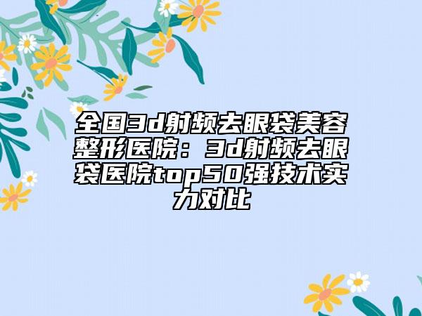 全國(guó)3d射頻去眼袋美容整形醫(yī)院：3d射頻去眼袋醫(yī)院top50強(qiáng)技術(shù)實(shí)力對(duì)比