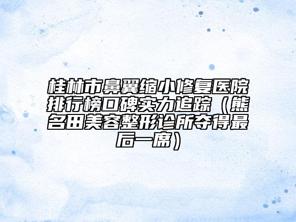 桂林市鼻翼縮小修復(fù)醫(yī)院排行榜口碑實(shí)力追蹤（熊名田美容整形診所奪得最后一席）