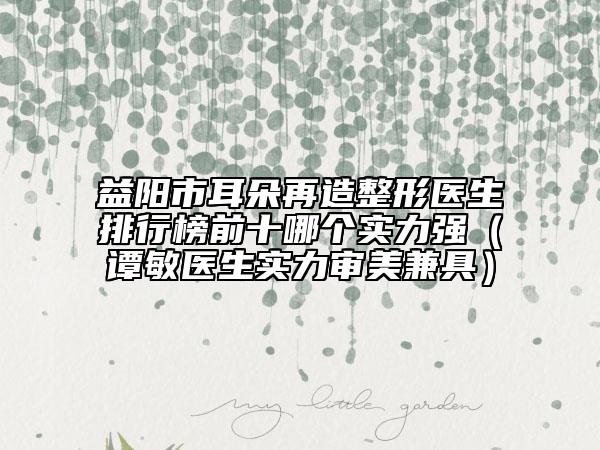 益陽市耳朵再造整形醫(yī)生排行榜前十哪個(gè)實(shí)力強(qiáng)（譚敏醫(yī)生實(shí)力審美兼具）