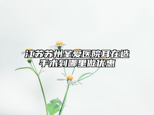江蘇蘇州圣愛醫(yī)院耳在造手術(shù)到哪里做優(yōu)惠