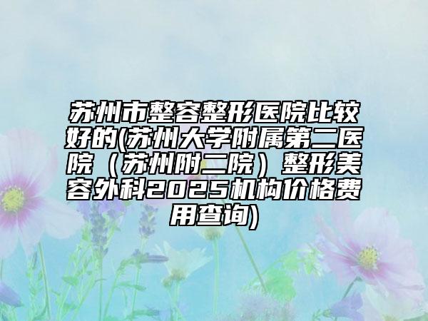 蘇州市整容整形醫(yī)院比較好的(蘇州大學附屬第二醫(yī)院（蘇州附二院）整形美容外科2025機構(gòu)價格費用查詢)