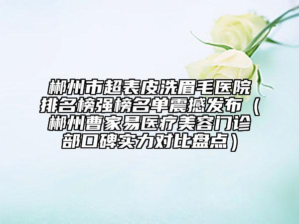 郴州市超表皮洗眉毛醫(yī)院排名榜強(qiáng)榜名單震撼發(fā)布（郴州曹家易醫(yī)療美容門(mén)診部口碑實(shí)力對(duì)比盤(pán)點(diǎn)）