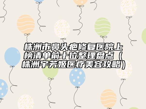 株洲市鼻頭疤修復(fù)醫(yī)院上榜清單前十位整理盤點（株洲宇芳姬醫(yī)療美容攻略）
