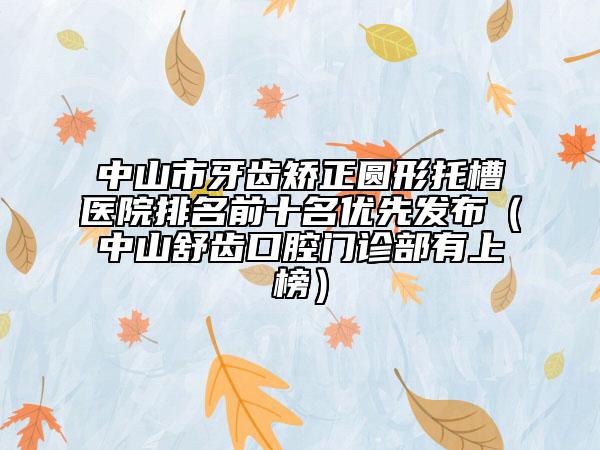 中山市牙齒矯正圓形托槽醫(yī)院排名前十名優(yōu)先發(fā)布（中山舒齒口腔門(mén)診部有上榜）