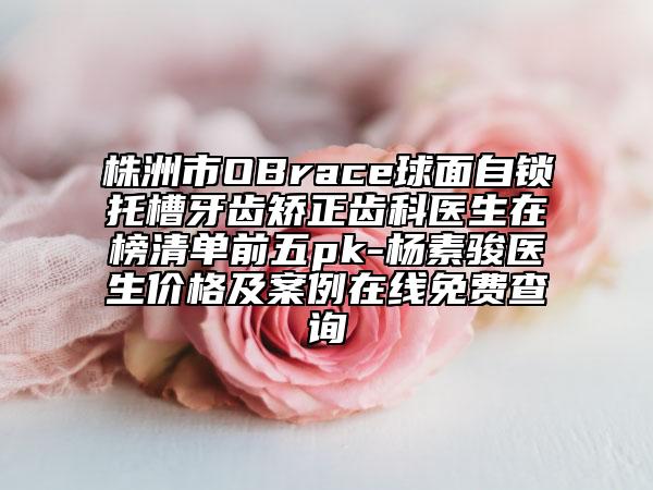 株洲市OBrace球面自鎖托槽牙齒矯正齒科醫(yī)生在榜清單前五pk-楊素駿醫(yī)生價(jià)格及案例在線免費(fèi)查詢
