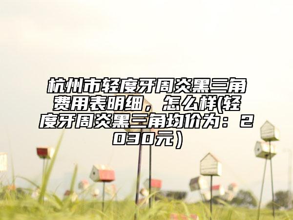 杭州市輕度牙周炎黑三角費(fèi)用表明細(xì)，怎么樣(輕度牙周炎黑三角均價(jià)為：2030元）