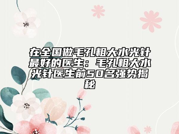 在全國做毛孔粗大水光針最好的醫(yī)生：毛孔粗大水光針醫(yī)生前50名強勢揭秘