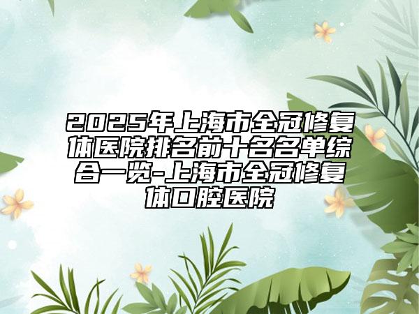 2025年上海市全冠修復體醫(yī)院排名前十名名單綜合一覽-上海市全冠修復體口腔醫(yī)院