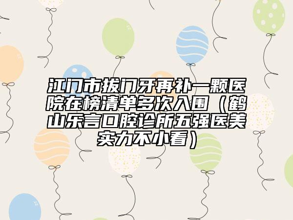 江門市拔門牙再補一顆醫(yī)院在榜清單多次入圍（鶴山樂言口腔診所五強醫(yī)美實力不小看）