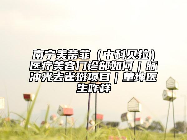南寧美蒂菲（中科貝拉）醫(yī)療美容門診部如何｜脈沖光去雀斑項(xiàng)目｜董坤醫(yī)生咋樣