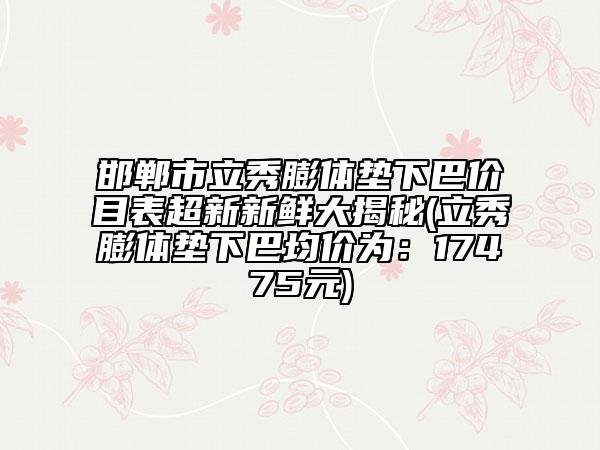 邯鄲市立秀膨體墊下巴價目表超新新鮮大揭秘(立秀膨體墊下巴均價為：17475元)