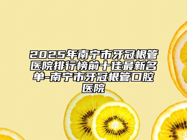 2025年南寧市牙冠根管醫(yī)院排行榜前十佳最新名單-南寧市牙冠根管口腔醫(yī)院