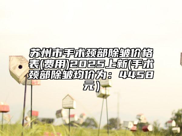 蘇州市手術(shù)頸部除皺價(jià)格表(費(fèi)用)2025上新(手術(shù)頸部除皺均價(jià)為：4458元）