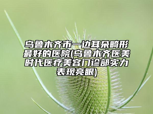 烏魯木齊市一邊耳朵畸形最好的醫(yī)院(烏魯木齊醫(yī)美時代醫(yī)療美容門診部實力表現(xiàn)亮眼)