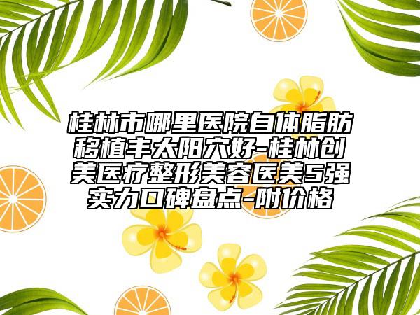 桂林市哪里醫(yī)院自體脂肪移植豐太陽穴好-桂林創(chuàng)美醫(yī)療整形美容醫(yī)美5強實力口碑盤點-附價格