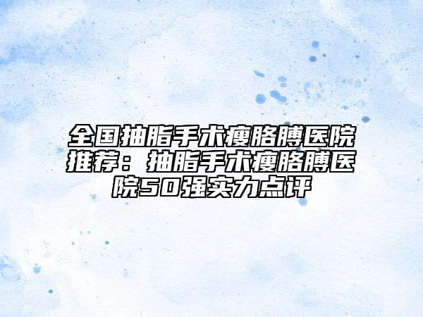 全國抽脂手術(shù)瘦胳膊醫(yī)院推薦：抽脂手術(shù)瘦胳膊醫(yī)院50強實力點評