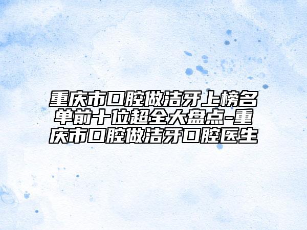 重慶市口腔做潔牙上榜名單前十位超全大盤點-重慶市口腔做潔牙口腔醫(yī)生
