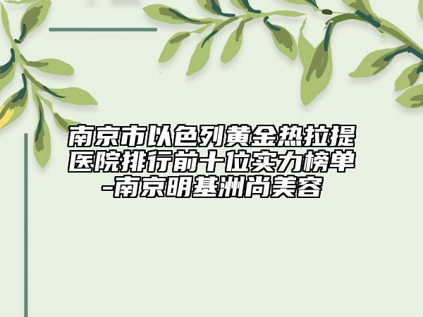 南京市以色列黃金熱拉提醫(yī)院排行前十位實(shí)力榜單-南京明基洲尚美容