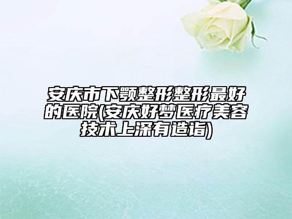 安慶市下顎整形整形最好的醫(yī)院(安慶好夢醫(yī)療美容技術(shù)上深有造詣)