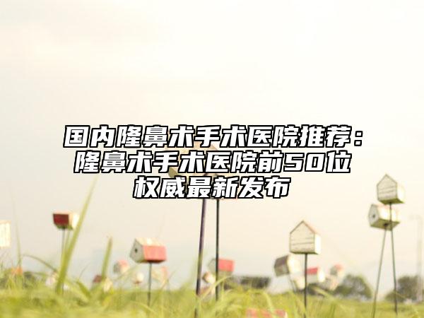 國內(nèi)隆鼻術(shù)手術(shù)醫(yī)院推薦：隆鼻術(shù)手術(shù)醫(yī)院前50位權(quán)威最新發(fā)布
