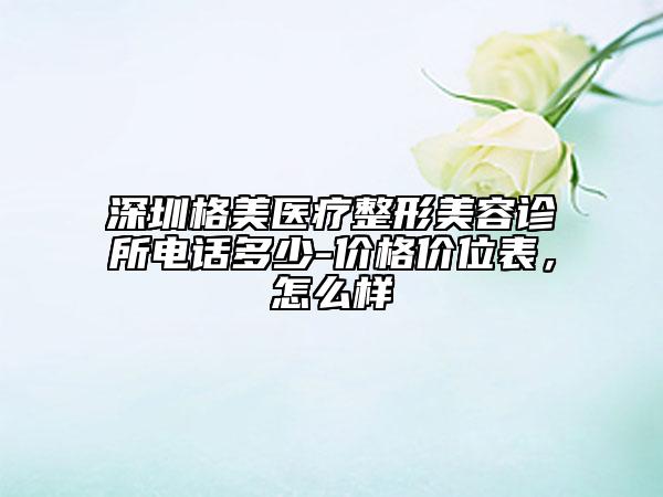 深圳格美醫(yī)療整形美容診所電話多少-價格價位表，怎么樣