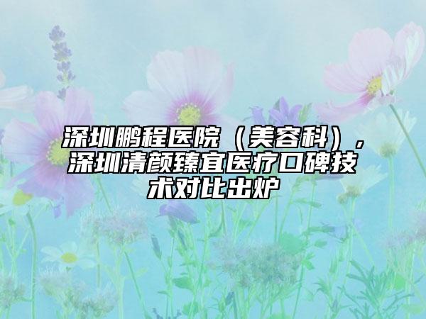 深圳鵬程醫(yī)院（美容科）,深圳清顏臻宜醫(yī)療口碑技術(shù)對(duì)比出爐