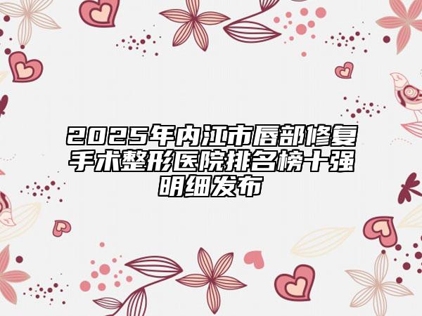 2025年內(nèi)江市唇部修復(fù)手術(shù)整形醫(yī)院排名榜十強(qiáng)明細(xì)發(fā)布