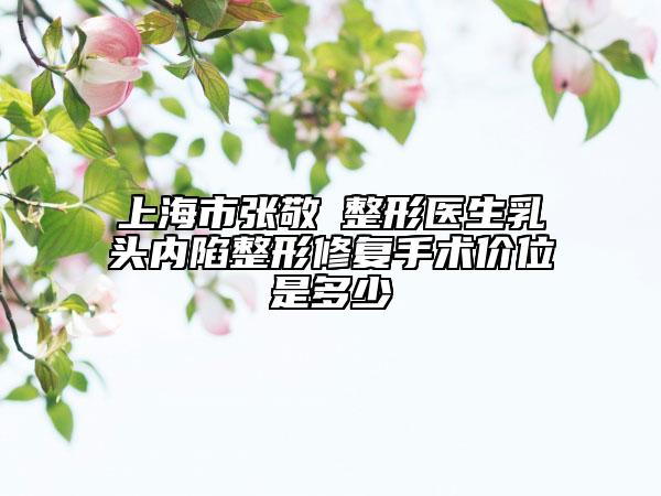 上海市張敬徳整形醫(yī)生乳頭內(nèi)陷整形修復(fù)手術(shù)價(jià)位是多少