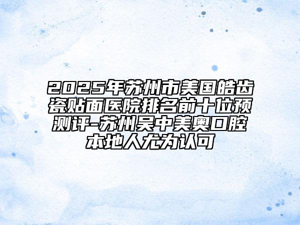 2025年蘇州市美國皓齒瓷貼面醫(yī)院排名前十位預測評-蘇州吳中美奧口腔本地人尤為認可