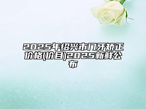2025年紹興市門牙矯正價格(價目)2025新鮮公布