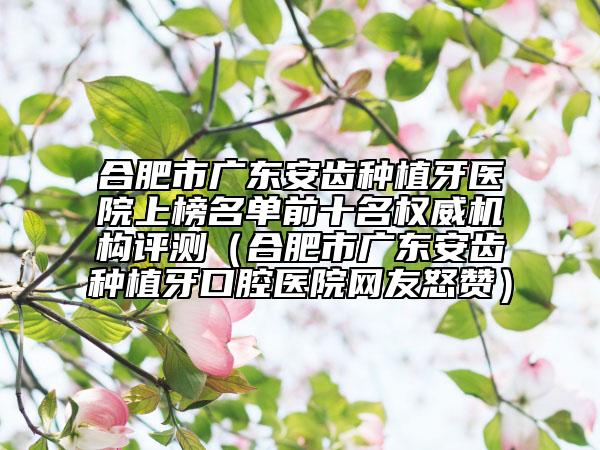合肥市廣東安齒種植牙醫(yī)院上榜名單前十名權(quán)威機構(gòu)評測（合肥市廣東安齒種植牙口腔醫(yī)院網(wǎng)友怒贊）