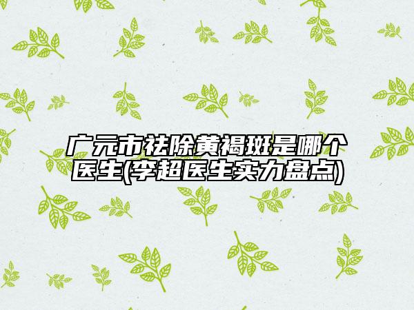 廣元市祛除黃褐斑是哪個醫(yī)生(李超醫(yī)生實力盤點)