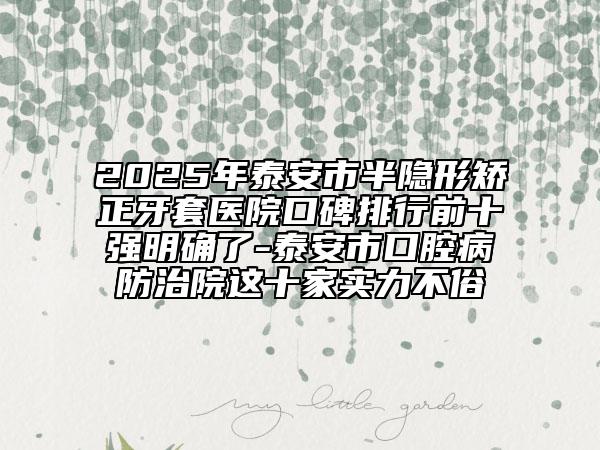 2025年泰安市半隱形矯正牙套醫(yī)院口碑排行前十強(qiáng)明確了-泰安市口腔病防治院這十家實力不俗