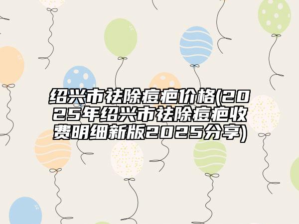 紹興市祛除痘疤價(jià)格(2025年紹興市祛除痘疤收費(fèi)明細(xì)新版2025分享)