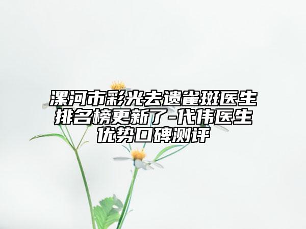 漯河市彩光去遺雀斑醫(yī)生排名榜更新了-代偉醫(yī)生優(yōu)勢口碑測評