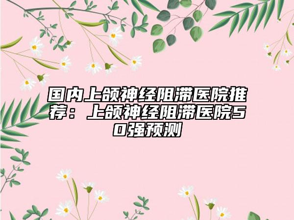 國內(nèi)上頜神經(jīng)阻滯醫(yī)院推薦：上頜神經(jīng)阻滯醫(yī)院50強預測