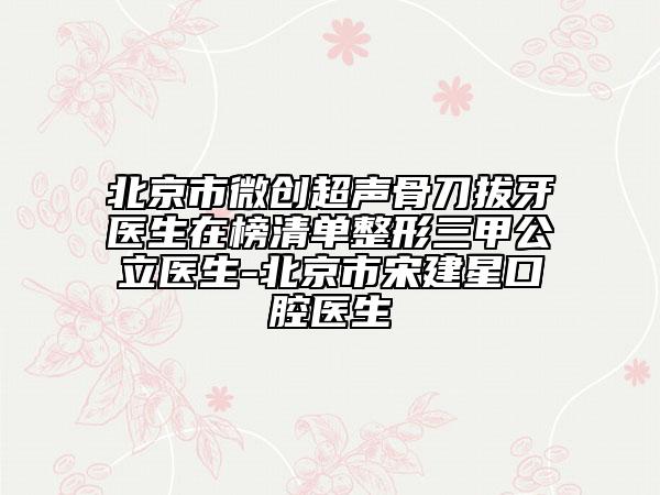 北京市微創(chuàng)超聲骨刀拔牙醫(yī)生在榜清單整形三甲公立醫(yī)生-北京市宋建星口腔醫(yī)生