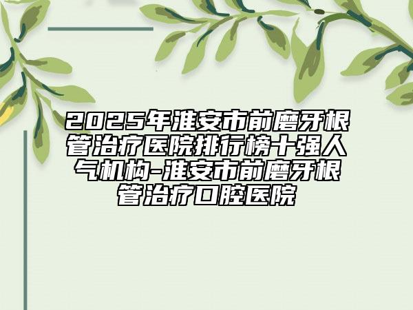 2025年淮安市前磨牙根管治療醫(yī)院排行榜十強(qiáng)人氣機(jī)構(gòu)-淮安市前磨牙根管治療口腔醫(yī)院