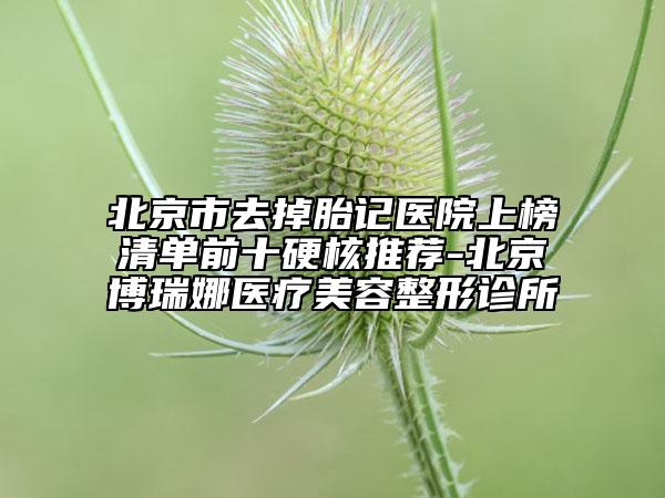 北京市去掉胎記醫(yī)院上榜清單前十硬核推薦-北京博瑞娜醫(yī)療美容整形診所