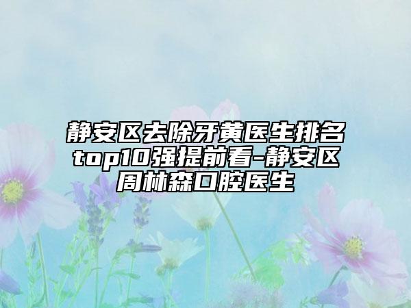 靜安區(qū)去除牙黃醫(yī)生排名top10強(qiáng)提前看-靜安區(qū)周林森口腔醫(yī)生