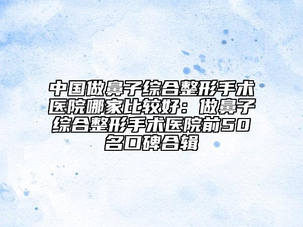 中國做鼻子綜合整形手術(shù)醫(yī)院哪家比較好：做鼻子綜合整形手術(shù)醫(yī)院前50名口碑合輯