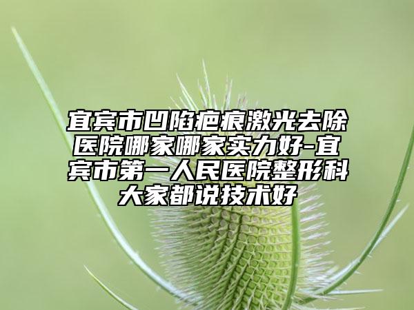 宜賓市凹陷疤痕激光去除醫(yī)院哪家哪家實(shí)力好-宜賓市第一人民醫(yī)院整形科大家都說(shuō)技術(shù)好