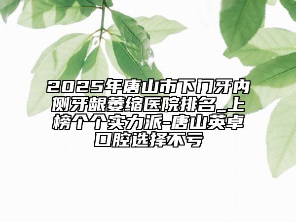 2025年唐山市下門(mén)牙內(nèi)側(cè)牙齦萎縮醫(yī)院排名_上榜個(gè)個(gè)實(shí)力派-唐山英卓口腔選擇不虧