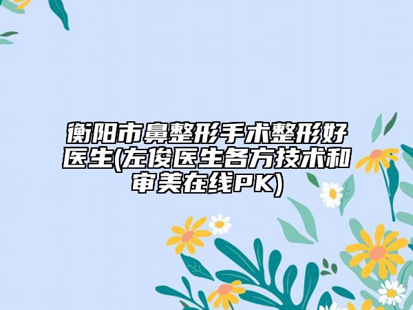 衡陽市鼻整形手術(shù)整形好醫(yī)生(左俊醫(yī)生各方技術(shù)和審美在線PK)