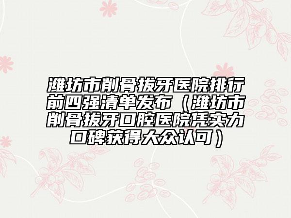 濰坊市削骨拔牙醫(yī)院排行前四強清單發(fā)布（濰坊市削骨拔牙口腔醫(yī)院憑實力口碑獲得大眾認可）