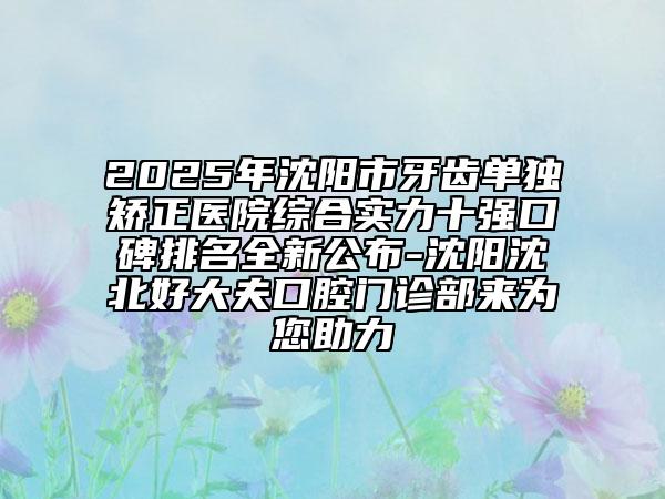 2025年沈陽市牙齒單獨矯正醫(yī)院綜合實力十強口碑排名全新公布-沈陽沈北好大夫口腔門診部來為您助力