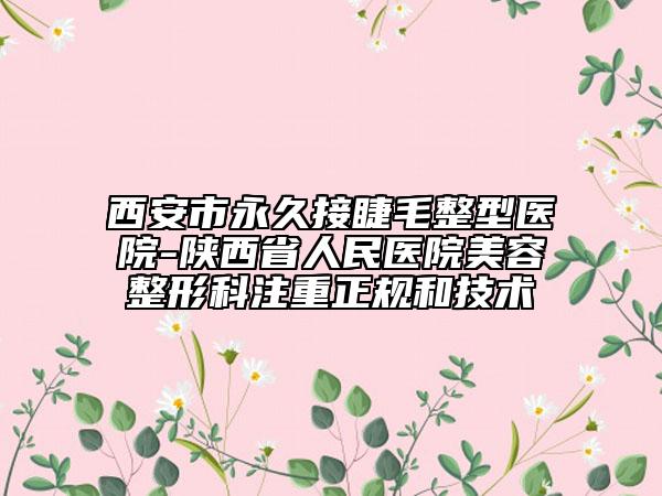 西安市永久接睫毛整型醫(yī)院-陜西省人民醫(yī)院美容整形科注重正規(guī)和技術(shù)