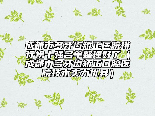 成都市多牙齒矯正醫(yī)院排行榜十強(qiáng)名單整理好了（成都市多牙齒矯正口腔醫(yī)院技術(shù)實(shí)力優(yōu)異）